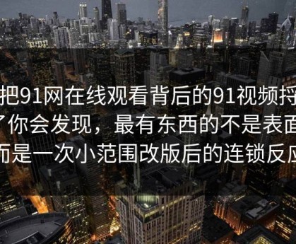 真把91网在线观看背后的91视频捋顺了你会发现，最有东西的不是表面，而是一次小范围改版后的连锁反应
