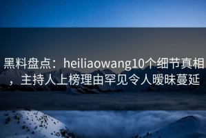 黑料盘点：heiliaowang10个细节真相，主持人上榜理由罕见令人暧昧蔓延