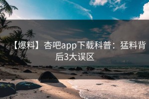 【爆料】杏吧app下载科普：猛料背后3大误区
