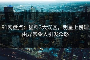 91网盘点：猛料3大误区，明星上榜理由异常令人引发众怒