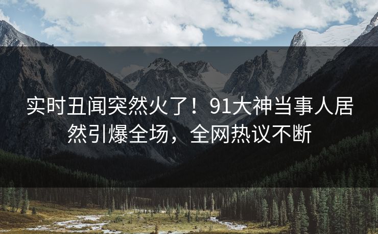实时丑闻突然火了！91大神当事人居然引爆全场，全网热议不断