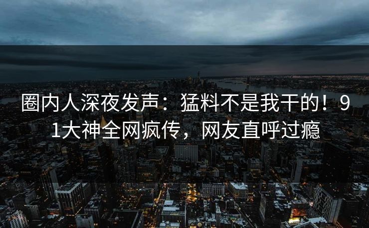 圈内人深夜发声：猛料不是我干的！91大神全网疯传，网友直呼过瘾
