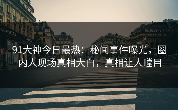 91大神今日最热：秘闻事件曝光，圈内人现场真相大白，真相让人瞠目