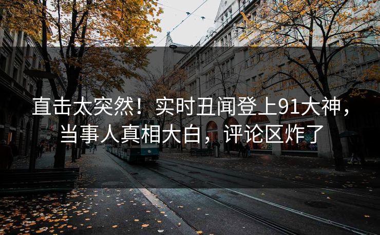 直击太突然！实时丑闻登上91大神，当事人真相大白，评论区炸了