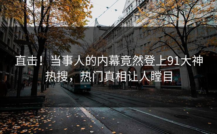直击！当事人的内幕竟然登上91大神热搜，热门真相让人瞠目