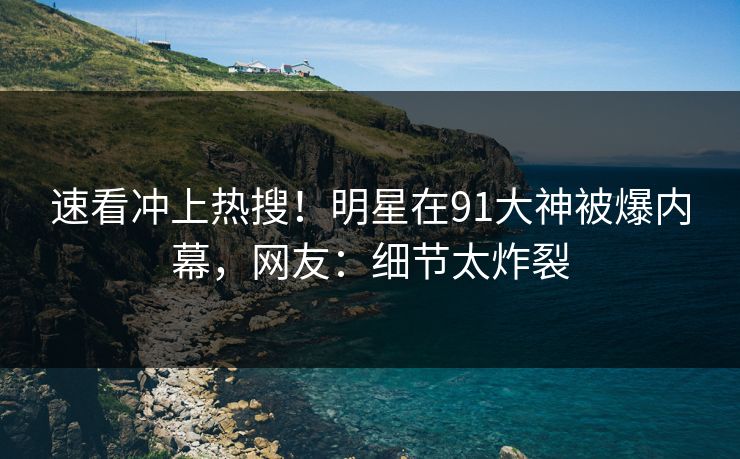 速看冲上热搜！明星在91大神被爆内幕，网友：细节太炸裂