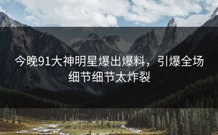 今晚91大神明星爆出爆料，引爆全场细节细节太炸裂