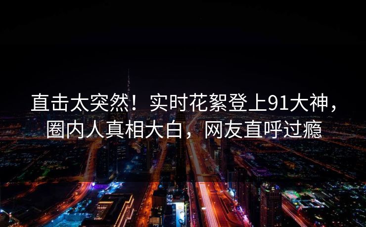 直击太突然！实时花絮登上91大神，圈内人真相大白，网友直呼过瘾