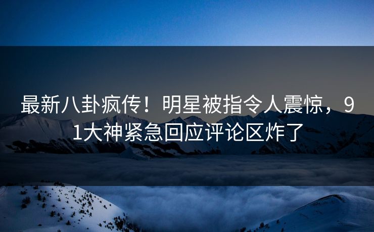 最新八卦疯传！明星被指令人震惊，91大神紧急回应评论区炸了