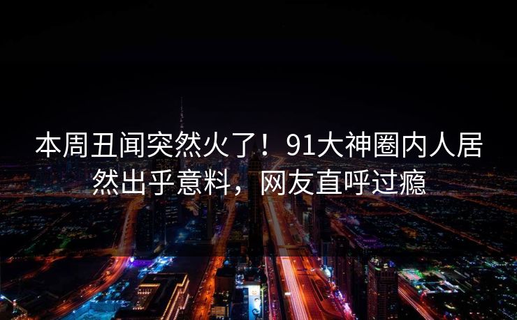 本周丑闻突然火了！91大神圈内人居然出乎意料，网友直呼过瘾