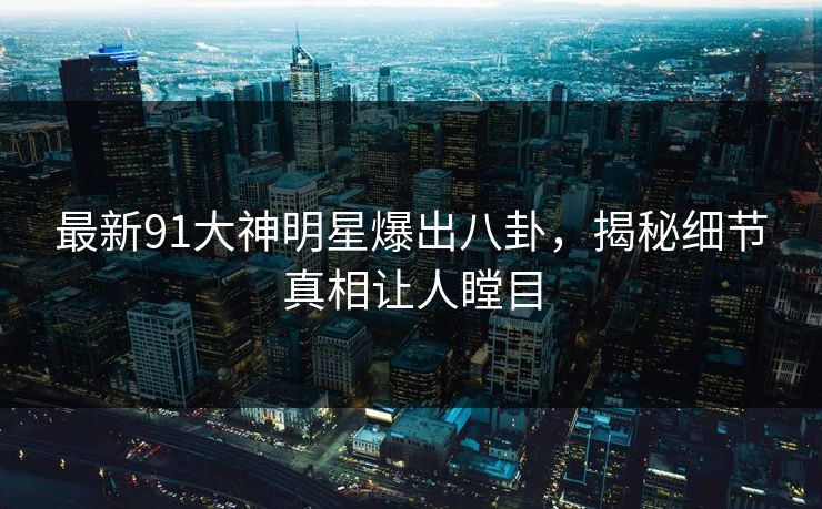 最新91大神明星爆出八卦，揭秘细节真相让人瞠目