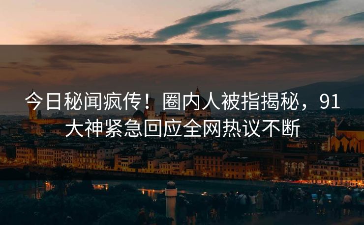今日秘闻疯传！圈内人被指揭秘，91大神紧急回应全网热议不断