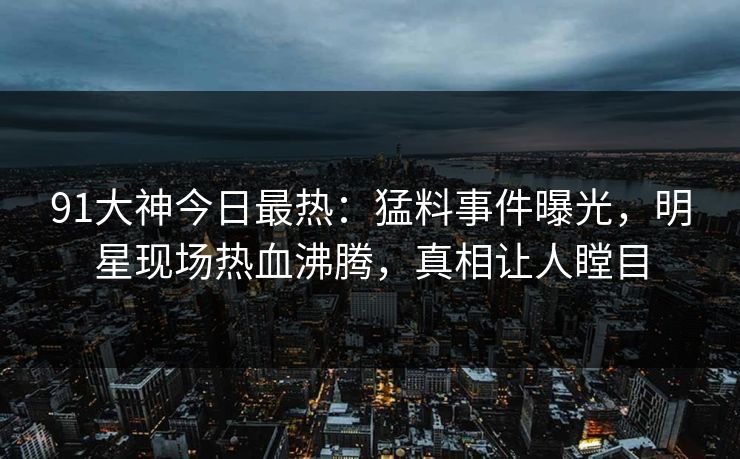 91大神今日最热：猛料事件曝光，明星现场热血沸腾，真相让人瞠目
