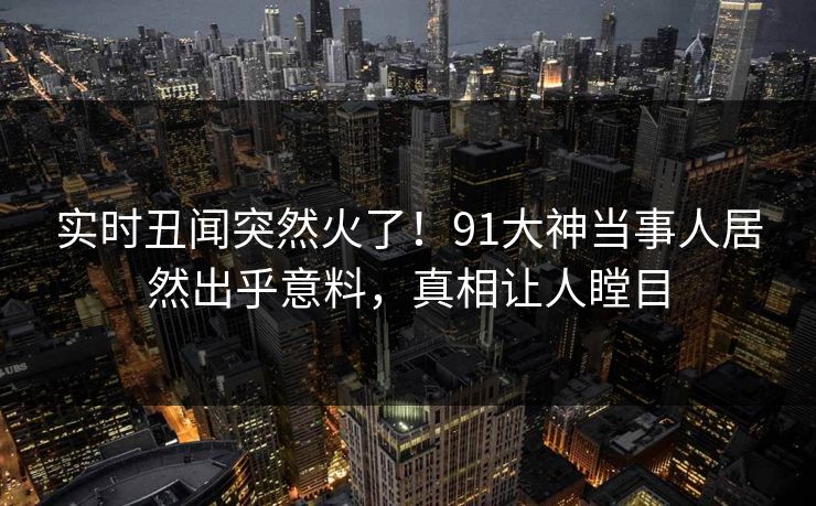 实时丑闻突然火了！91大神当事人居然出乎意料，真相让人瞠目