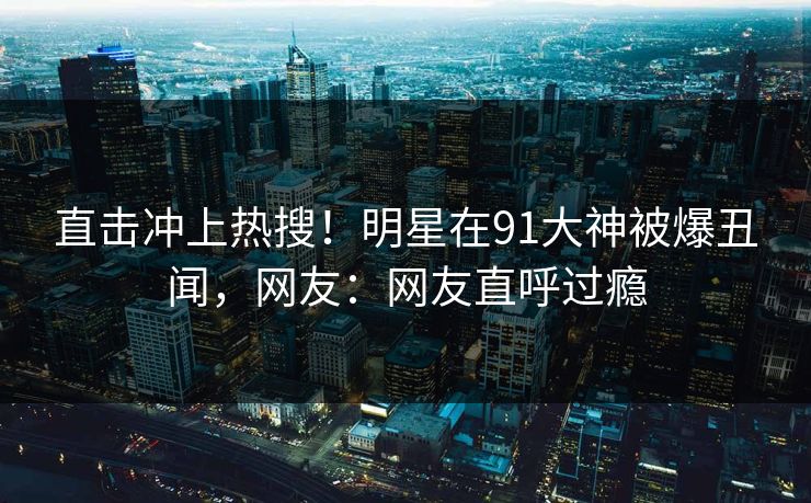 直击冲上热搜！明星在91大神被爆丑闻，网友：网友直呼过瘾
