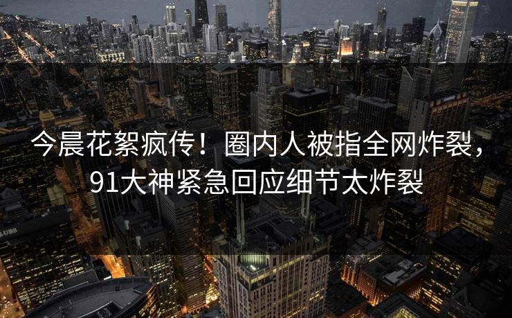 今晨花絮疯传！圈内人被指全网炸裂，91大神紧急回应细节太炸裂