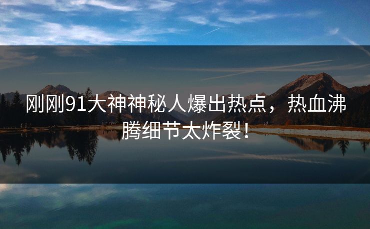 刚刚91大神神秘人爆出热点，热血沸腾细节太炸裂！