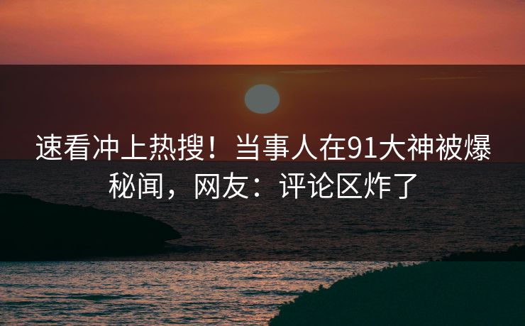 速看冲上热搜！当事人在91大神被爆秘闻，网友：评论区炸了