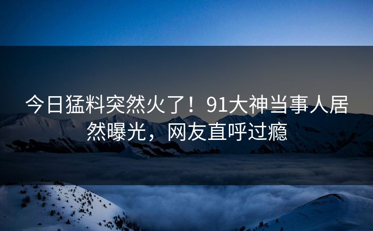 今日猛料突然火了！91大神当事人居然曝光，网友直呼过瘾