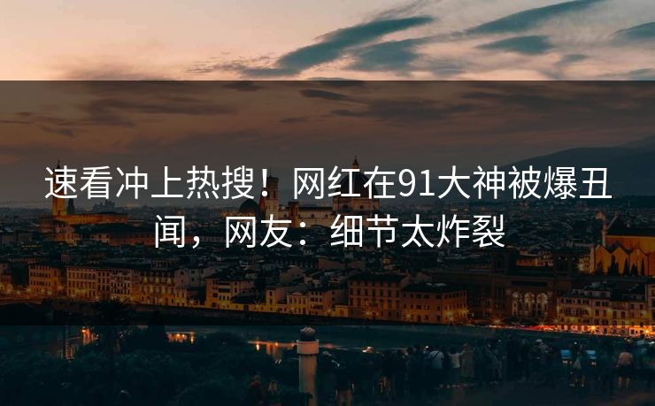 速看冲上热搜！网红在91大神被爆丑闻，网友：细节太炸裂