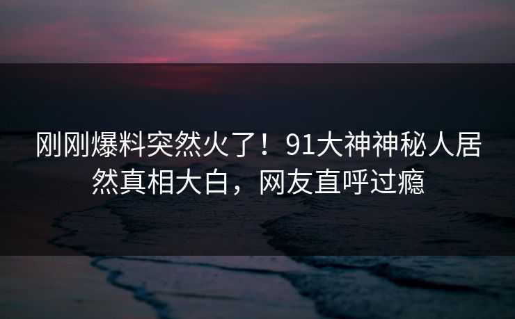 刚刚爆料突然火了！91大神神秘人居然真相大白，网友直呼过瘾