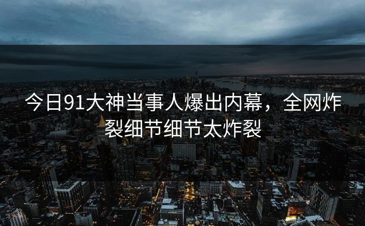 今日91大神当事人爆出内幕，全网炸裂细节细节太炸裂