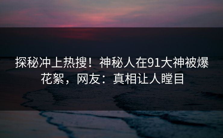 探秘冲上热搜！神秘人在91大神被爆花絮，网友：真相让人瞠目