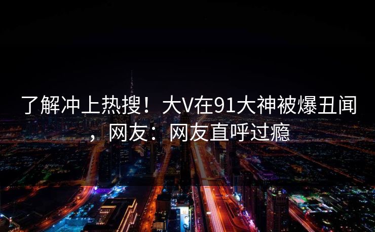 了解冲上热搜！大V在91大神被爆丑闻，网友：网友直呼过瘾