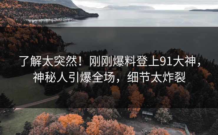 了解太突然！刚刚爆料登上91大神，神秘人引爆全场，细节太炸裂