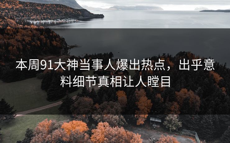本周91大神当事人爆出热点，出乎意料细节真相让人瞠目