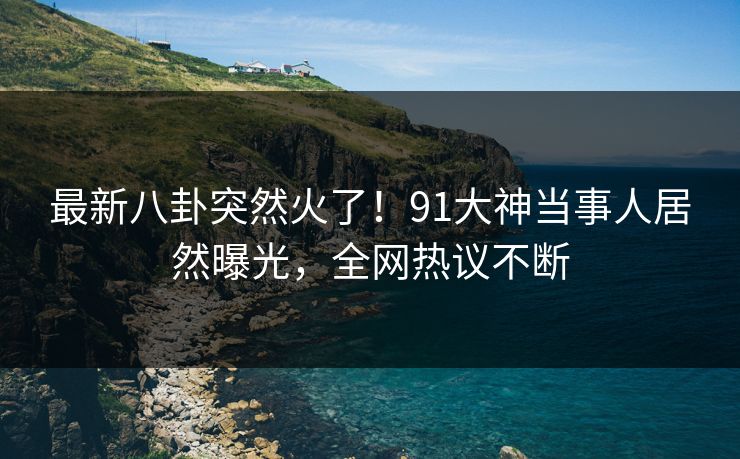 最新八卦突然火了！91大神当事人居然曝光，全网热议不断