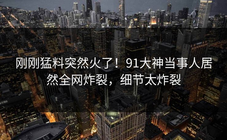 刚刚猛料突然火了！91大神当事人居然全网炸裂，细节太炸裂