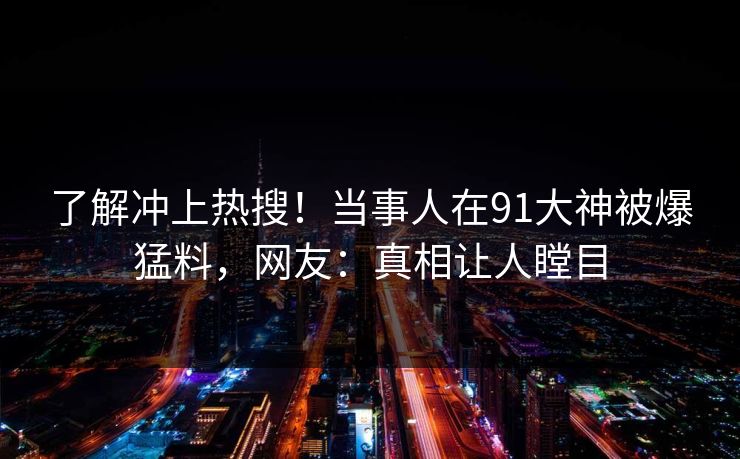 了解冲上热搜！当事人在91大神被爆猛料，网友：真相让人瞠目