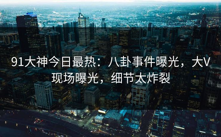 91大神今日最热：八卦事件曝光，大V现场曝光，细节太炸裂