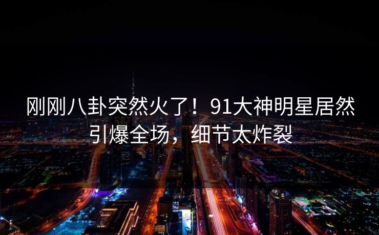 刚刚八卦突然火了！91大神明星居然引爆全场，细节太炸裂