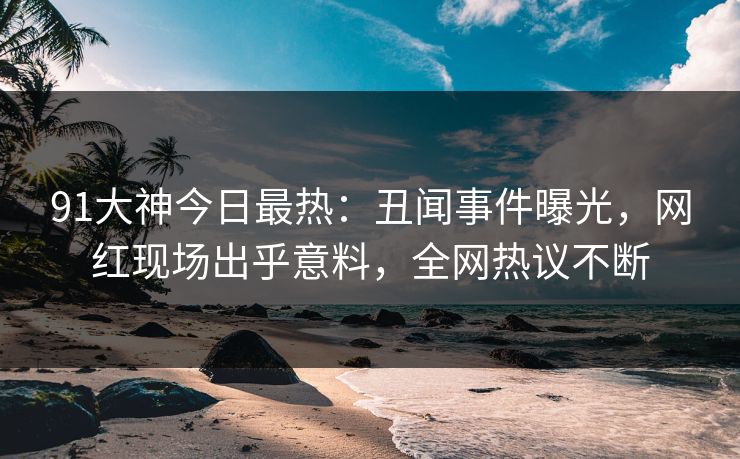 91大神今日最热：丑闻事件曝光，网红现场出乎意料，全网热议不断