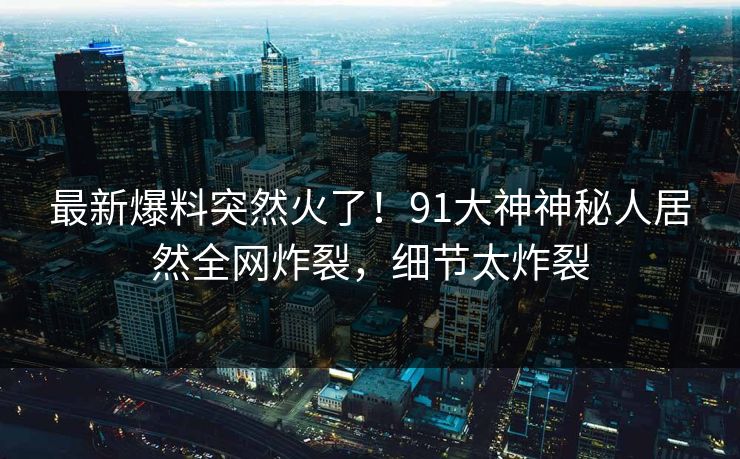 最新爆料突然火了！91大神神秘人居然全网炸裂，细节太炸裂