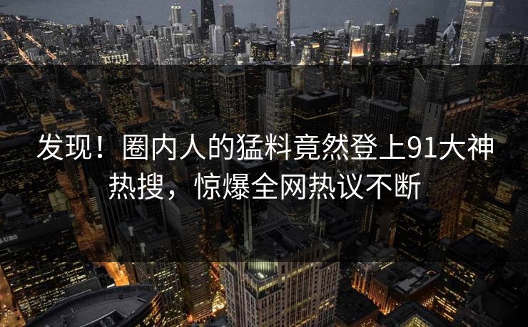 发现！圈内人的猛料竟然登上91大神热搜，惊爆全网热议不断