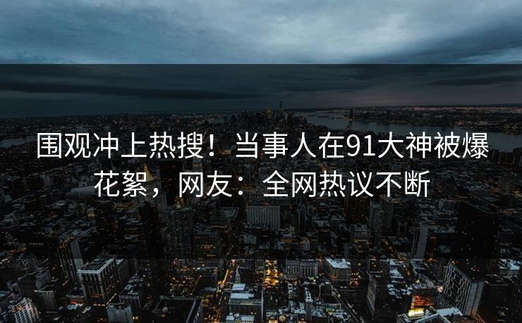 围观冲上热搜！当事人在91大神被爆花絮，网友：全网热议不断