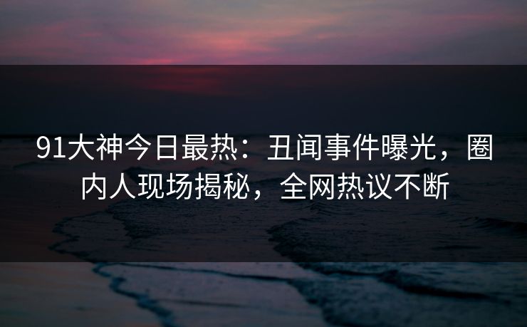 91大神今日最热：丑闻事件曝光，圈内人现场揭秘，全网热议不断