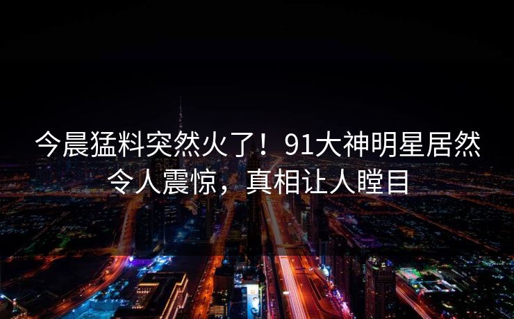 今晨猛料突然火了！91大神明星居然令人震惊，真相让人瞠目
