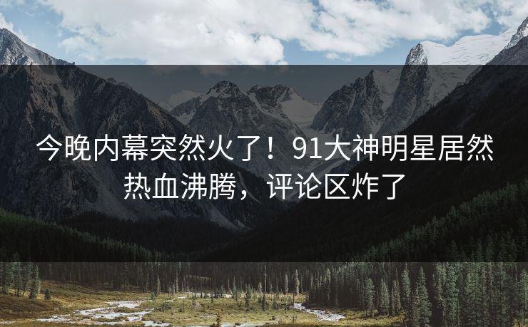 今晚内幕突然火了！91大神明星居然热血沸腾，评论区炸了