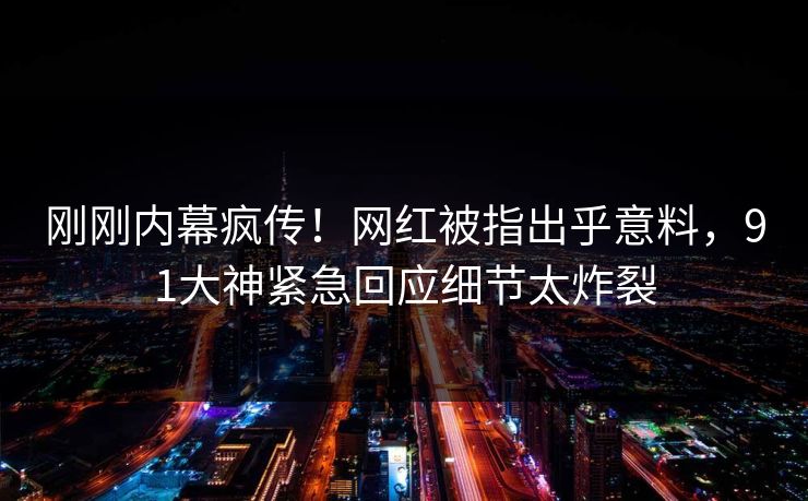 刚刚内幕疯传！网红被指出乎意料，91大神紧急回应细节太炸裂
