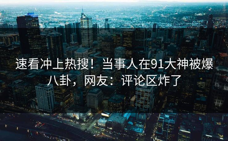 速看冲上热搜！当事人在91大神被爆八卦，网友：评论区炸了