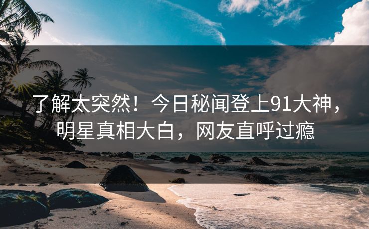 了解太突然！今日秘闻登上91大神，明星真相大白，网友直呼过瘾