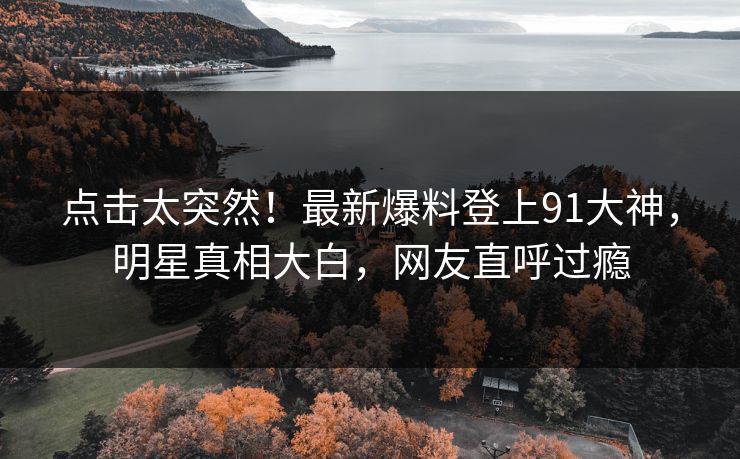 点击太突然！最新爆料登上91大神，明星真相大白，网友直呼过瘾