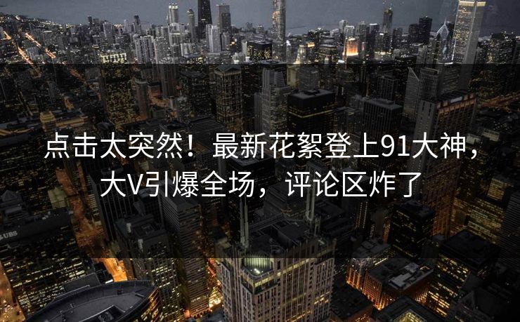 点击太突然！最新花絮登上91大神，大V引爆全场，评论区炸了