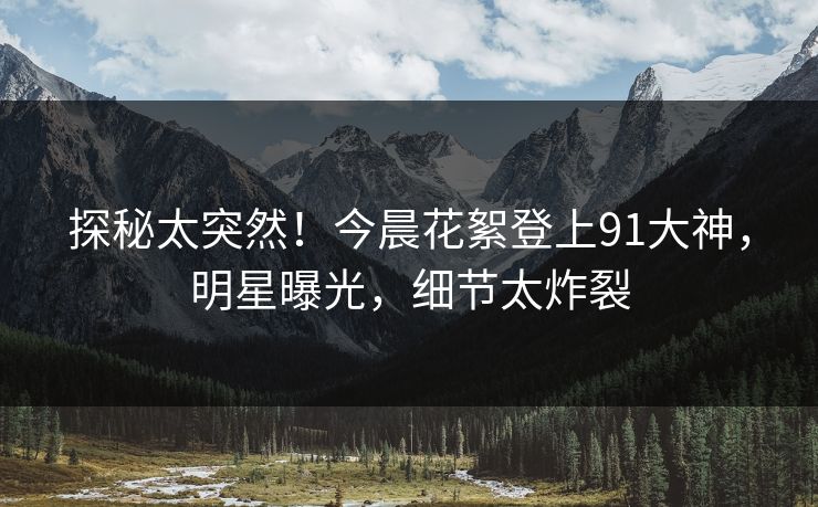 探秘太突然！今晨花絮登上91大神，明星曝光，细节太炸裂