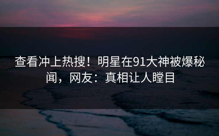 查看冲上热搜！明星在91大神被爆秘闻，网友：真相让人瞠目