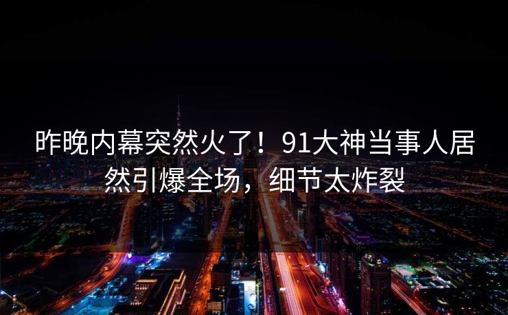 昨晚内幕突然火了！91大神当事人居然引爆全场，细节太炸裂